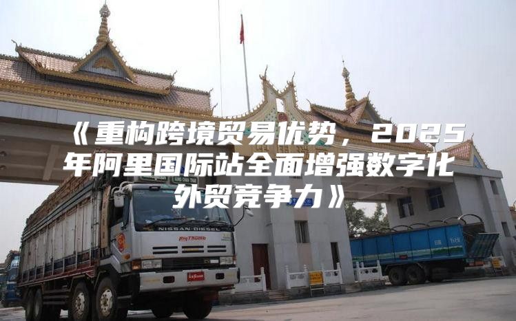 重构跨境贸易优势，2025年阿里国际站全面增强数字化外贸竞争力