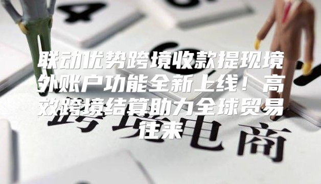 联动优势跨境收款提现境外账户功能全新上线！高效跨境结算助力全球贸易往来