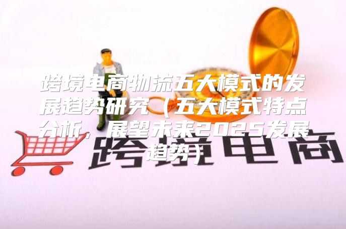 跨境电商物流五大模式的发展趋势研究五大模式特点分析，展望未来2025发展趋势