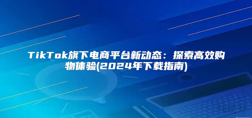 TikTok旗下电商平台新动态：探索高效购物体验(2025年下载指南)