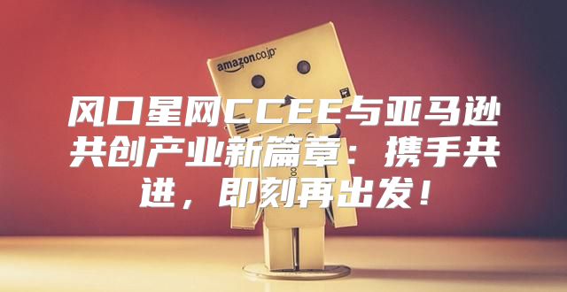风口星网CCEE与亚马逊共创产业新篇章：携手共进，即刻再出发！
