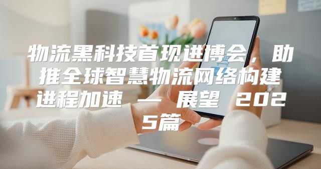物流黑科技首现进博会，助推全球智慧物流网络构建进程加速 — 展望 2025篇