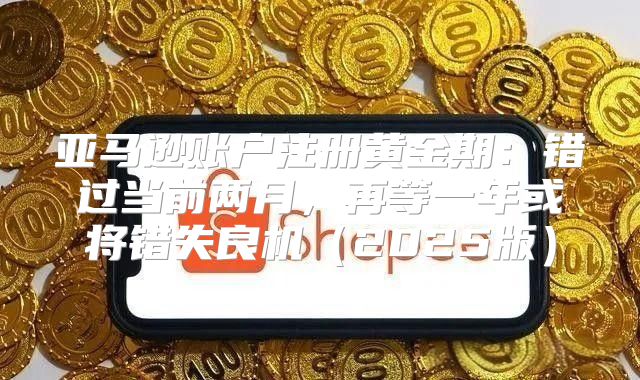 亚马逊账户注册黄金期：错过当前两月，再等一年或将错失良机2025版