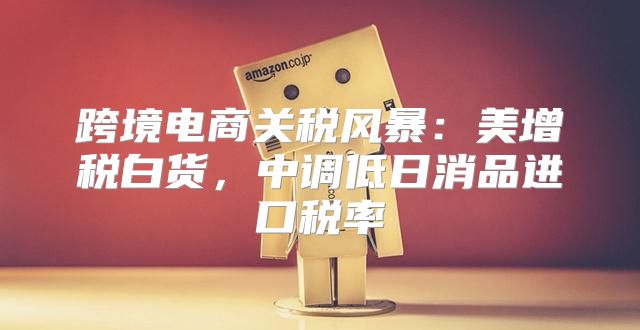 跨境电商关税风暴：美增税白货，中调低日消品进口税率