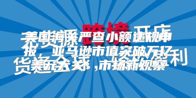 美国海关严查小额违规申报，亚马逊市值突破万亿美元大关：市场新观察