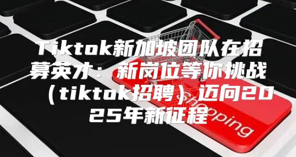 Tiktok新加坡团队在招募英才：新岗位等你挑战tiktok招聘迈向2025年新征程