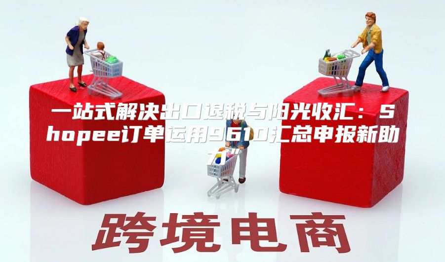 一站式解决出口退税与阳光收汇：Shopee订单运用9610汇总申报新助力”