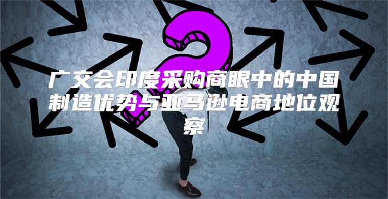 广交会印度采购商眼中的中国制造优势与亚马逊电商地位观察