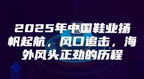 2025年中国鞋业扬帆起航，风口追击，海外风头正劲的历程