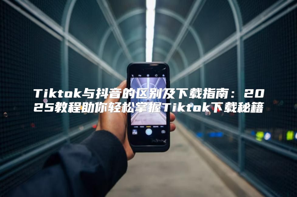 Tiktok与抖音的区别及下载指南：2025教程助你轻松掌握Tiktok下载秘籍