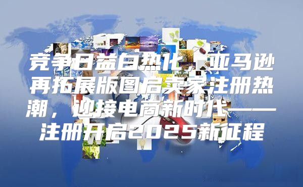 竞争日益白热化，亚马逊再拓展版图启卖家注册热潮，迎接电商新时代——注册开启2025新征程