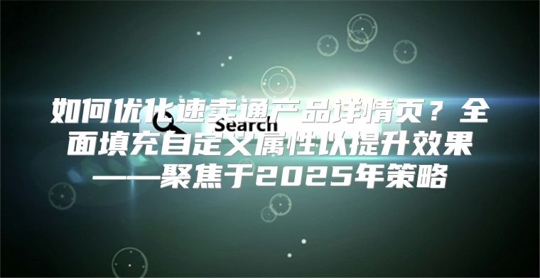 如何优化速卖通产品详情页？全面填充自定义属性以提升效果——聚焦于2025年策略