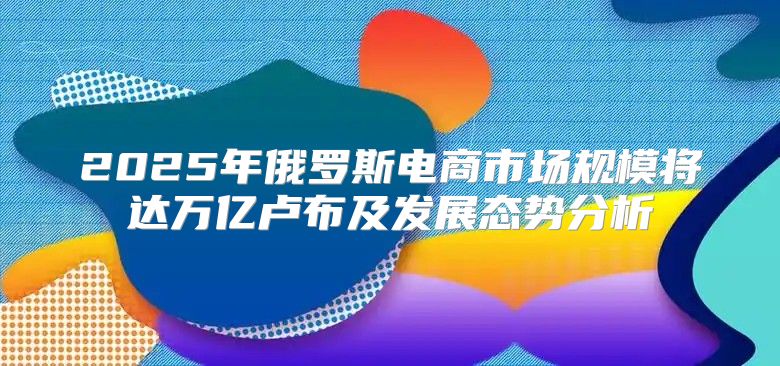 2025年俄罗斯电商市场规模将达万亿卢布及发展态势分析