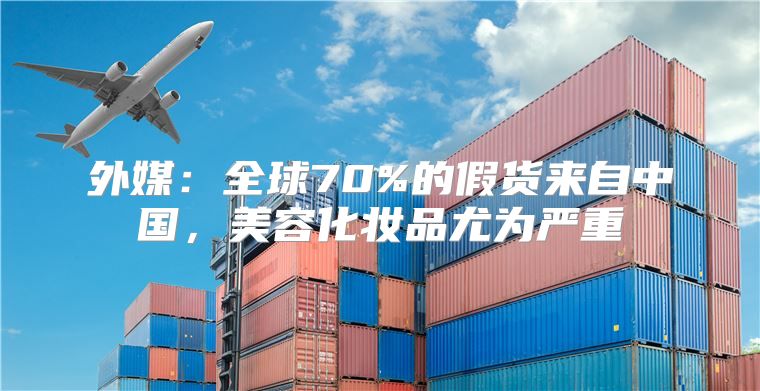 外媒：全球70%的假货来自中国，美容化妆品尤为严重