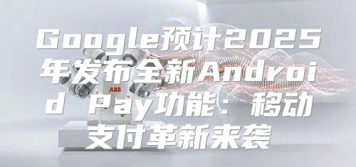 Google预计2025年发布全新Android Pay功能：移动支付革新来袭