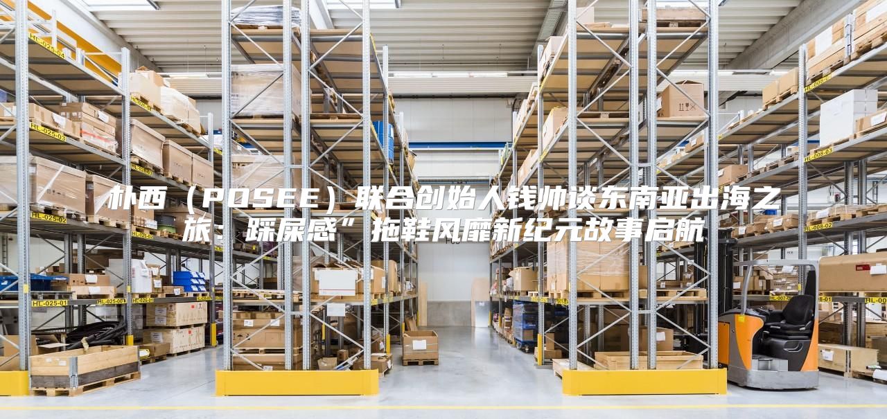 朴西POSEE联合创始人钱帅谈东南亚出海之旅：踩屎感”拖鞋风靡新纪元故事启航