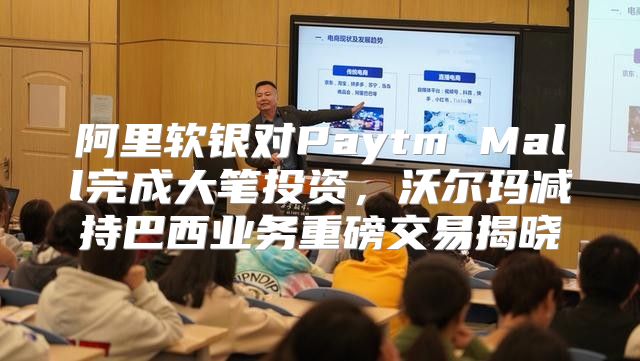阿里软银对Paytm Mall完成大笔投资，沃尔玛减持巴西业务重磅交易揭晓