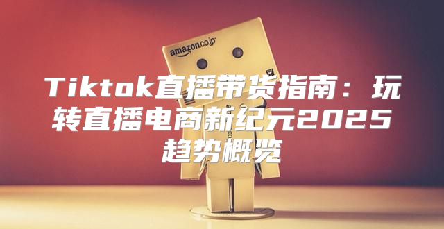 Tiktok直播带货指南：玩转直播电商新纪元2025趋势概览