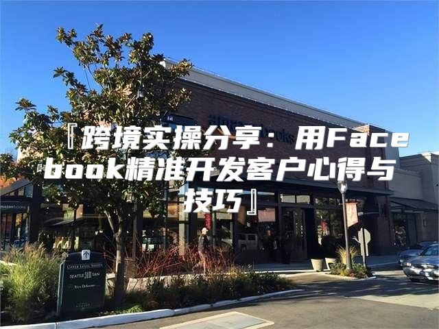 『跨境实操分享：用Facebook精准开发客户心得与技巧』