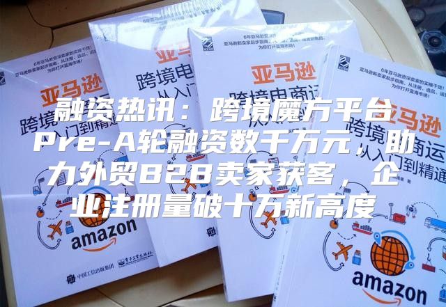 融资热讯：跨境魔方平台Pre-A轮融资数千万元，助力外贸B2B卖家获客，企业注册量破十万新高度
