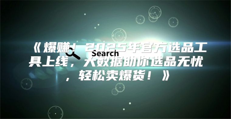 爆赚！2025年官方选品工具上线，大数据助你选品无忧，轻松卖爆货！