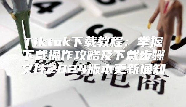 Tiktok下载教程：掌握下载操作攻略及下载步骤文件2025版本更新通知