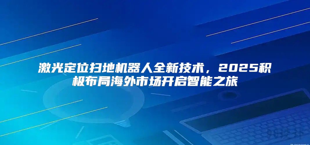 激光定位扫地机器人全新技术，2025积极布局海外市场开启智能之旅