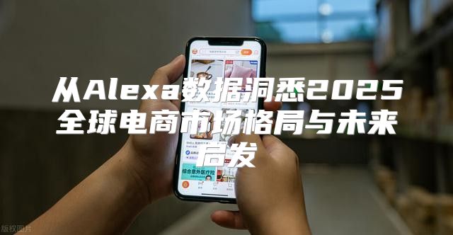 从Alexa数据洞悉2025全球电商市场格局与未来启发