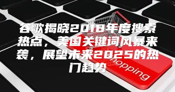 谷歌揭晓2018年度搜索热点，美国关键词风暴来袭，展望未来2025的热门趋势