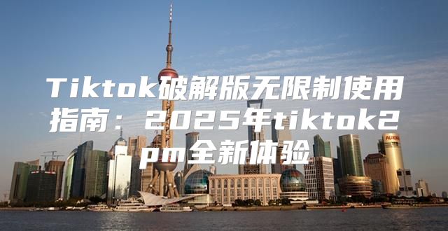 Tiktok破解版无限制使用指南：2025年tiktok2pm全新体验