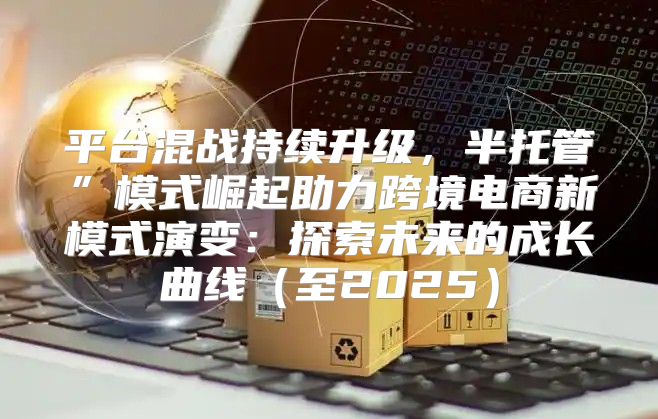 平台混战持续升级，半托管”模式崛起助力跨境电商新模式演变：探索未来的成长曲线至2025
