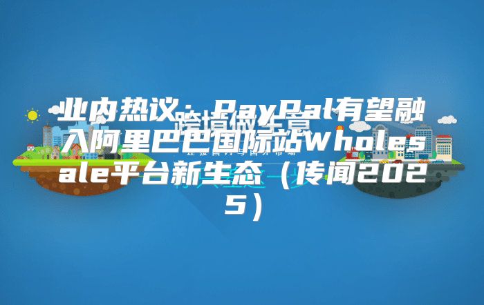 业内热议：PayPal有望融入阿里巴巴国际站Wholesale平台新生态传闻2025