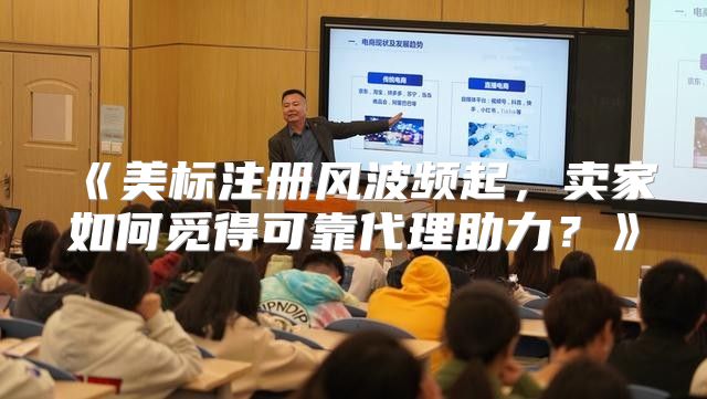 美标注册风波频起，卖家如何觅得可靠代理助力？