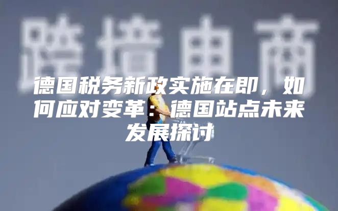 德国税务新政实施在即，如何应对变革：德国站点未来发展探讨