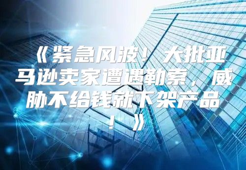 紧急风波！大批亚马逊卖家遭遇勒索，威胁不给钱就下架产品！