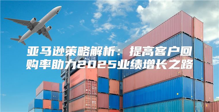 亚马逊策略解析：提高客户回购率助力2025业绩增长之路