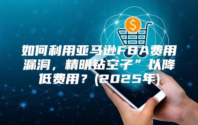 如何利用亚马逊FBA费用漏洞，精明钻空子”以降低费用？(2025年)