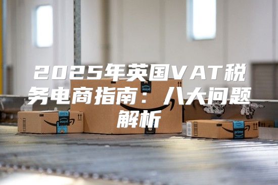 2025年英国VAT税务电商指南：八大问题解析