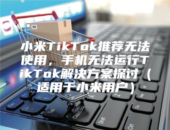 小米TikTok推荐无法使用，手机无法运行TikTok解决方案探讨适用于小米用户