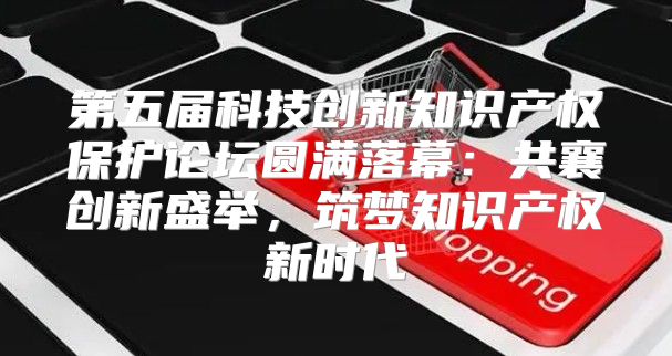 第五届科技创新知识产权保护论坛圆满落幕：共襄创新盛举，筑梦知识产权新时代