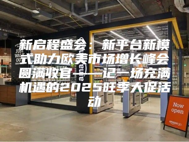 新启程盛会：新平台新模式助力欧美市场增长峰会圆满收官——记一场充满机遇的2025旺季大促活动
