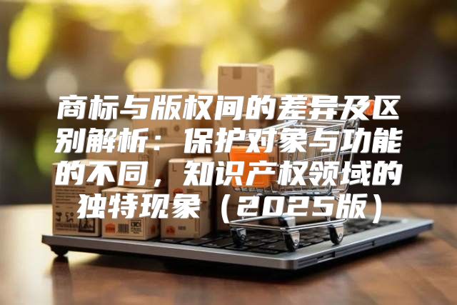 商标与版权间的差异及区别解析：保护对象与功能的不同，知识产权领域的独特现象2025版