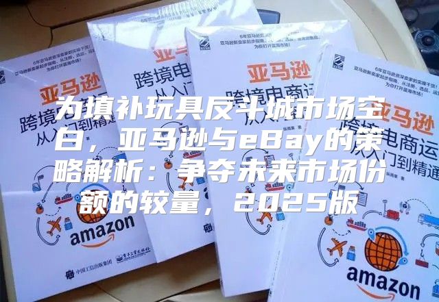 为填补玩具反斗城市场空白，亚马逊与eBay的策略解析：争夺未来市场份额的较量，2025版