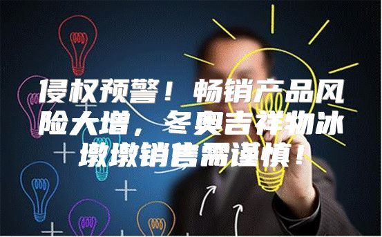 侵权预警！畅销产品风险大增，冬奥吉祥物冰墩墩销售需谨慎！