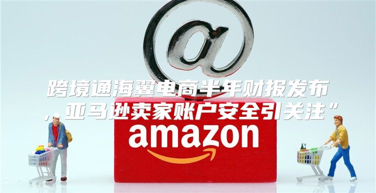 跨境通海翼电商半年财报发布，亚马逊卖家账户安全引关注”