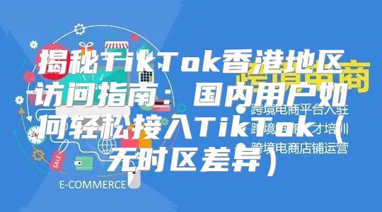揭秘TikTok香港地区访问指南：国内用户如何轻松接入TikTok无时区差异