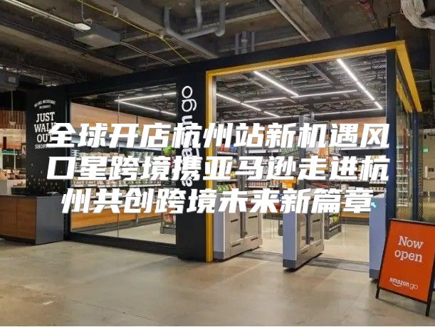 全球开店杭州站新机遇风口星跨境携亚马逊走进杭州共创跨境未来新篇章