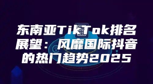 东南亚TikTok排名展望：风靡国际抖音的热门趋势2025