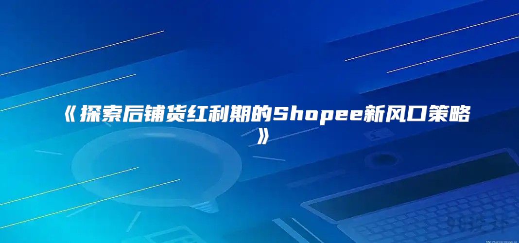 探索后铺货红利期的Shopee新风口策略