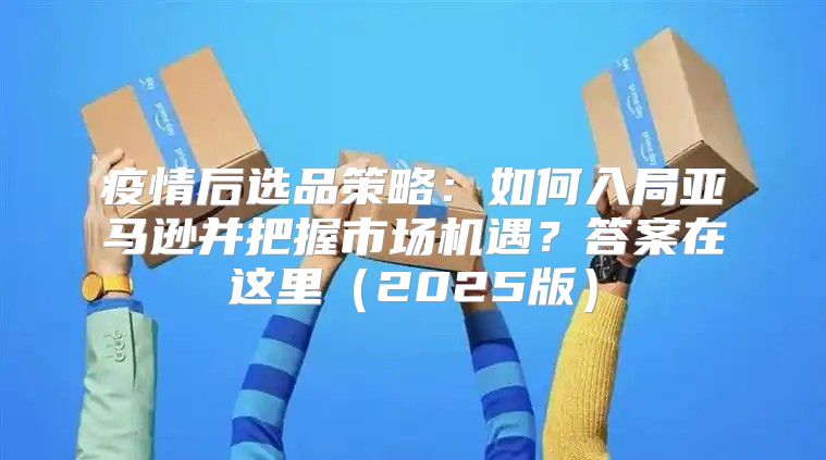 疫情后选品策略：如何入局亚马逊并把握市场机遇？答案在这里2025版